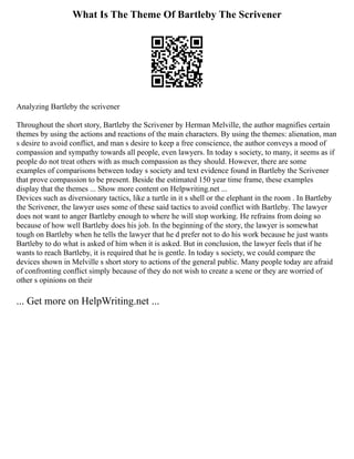 What Is The Theme Of Bartleby The Scrivener
Analyzing Bartleby the scrivener
Throughout the short story, Bartleby the Scrivener by Herman Melville, the author magnifies certain
themes by using the actions and reactions of the main characters. By using the themes: alienation, man
s desire to avoid conflict, and man s desire to keep a free conscience, the author conveys a mood of
compassion and sympathy towards all people, even lawyers. In today s society, to many, it seems as if
people do not treat others with as much compassion as they should. However, there are some
examples of comparisons between today s society and text evidence found in Bartleby the Scrivener
that prove compassion to be present. Beside the estimated 150 year time frame, these examples
display that the themes ... Show more content on Helpwriting.net ...
Devices such as diversionary tactics, like a turtle in it s shell or the elephant in the room . In Bartleby
the Scrivener, the lawyer uses some of these said tactics to avoid conflict with Bartleby. The lawyer
does not want to anger Bartleby enough to where he will stop working. He refrains from doing so
because of how well Bartleby does his job. In the beginning of the story, the lawyer is somewhat
tough on Bartleby when he tells the lawyer that he d prefer not to do his work because he just wants
Bartleby to do what is asked of him when it is asked. But in conclusion, the lawyer feels that if he
wants to reach Bartleby, it is required that he is gentle. In today s society, we could compare the
devices shown in Melville s short story to actions of the general public. Many people today are afraid
of confronting conflict simply because of they do not wish to create a scene or they are worried of
other s opinions on their
... Get more on HelpWriting.net ...
 