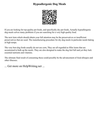 Hypoallergenic Dog Meals
If you are looking for top quality pet foods, and specifically dry pet foods, Actually hypoallergenic
dog meals solves many problems if you are searching for a very high quality food.
The next item which should obtain your full attention may be the preservatives or insufficient
preservatives that are used. The manufacturing procedure for dry dog meals in particular needs baking
at high temps.
The very best dog foods usually do not use corn, They are all regarded as filler items that are
accustomed to bulk up the meals. They are also designed to make the dog feel full and yet they lack
essential nutrients and vitamins.
The ultimate final result of consuming these could possibly be the advancement of food allergies and
other illnesses.
... Get more on HelpWriting.net ...
 