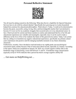 Personal Reflective Statement
You all must be asking yourselves the following: What does Kevin s eligibility for Special Education
Services have to do with his cultural identity? Specifically how growing up in a Latino household
helped him construct his educational philosophies. Think about it: Today, I would not be determined to
become the great, successful, caring, loving, firm, and knowledgeable teacher that I am destined to
become if it were not for my academic struggles that occurred early on in my educational career. In
fact, I find it pivotal for current and future teachers to realize and understand that his or her life and
educational experiences are valuable and meaningful, especially since it can be used to make a
difference in the lives of his or her students the future of this great diverse nation. Today, I am certain
that my calling is to transform my negative educational experiences, specifically my primary school
years experiences into positive and life changing teachable moments in my future elementary
classroom.
Furthermore, recently, I have decided to read and analyze my eighth grade year psychological
assessment report, mainly because I like to learn more about myself, especially as a learner. According
to the report, which was completed on January 20, 2010, my overall cognitive ability falls in the
borderline range of functioning, scores fall between 71 and 81. A borderline range categorization
(typically an IQ of 70 85) indicates that a person has below average cognitive ability but
... Get more on HelpWriting.net ...
 
