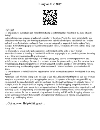 Essay on Hsc 2007
HSC 2007
1.1 Explain how individuals can benefit from being as independent as possible in the tasks of daily
living?
Independence gives someone a feeling of control over their life, People feel more comfortable, safe
and reassured when they can do things for themselves and this also helps to uphold their self esteem
and well being Individuals can benefit from being as independent as possible in the tasks of daily
living as it depicts that people having the same level of choice, control and freedom in their daily lives
as any other person.
1.2 Explain how active participation promotes independents in the tasks of daily living?
Active involvement in learning to develop life skills can help people to become independent. Learning
in a ... Show more content on Helpwriting.net ...
Never assume that if a person belongs to a certain group, they all hold the same preferences and
beliefs, as this is not always the case. It is better to involve the person actively and ﬁnd out what their
preferences are. If personal preferences are not respected, then this could not only oﬀend the person,
but also they may avoid seeking support when they need it. Sensitivity should be exercised at all
times.
1.5 Describe how to identify suitable opportunities for an individual to learn or practice skills for daily
living?
People can learn practical living skills on a day to day basis. It is important therefore that care workers
recognize opportunities and give the appropriate support. If a person is living in a supported living
environment, the opportunities to learn life skills can be eﬀectively embedded on a regular basis. For
example, while the support workers helping the person to do their shopping use public transport or
access a service such as a cinema, there are opportunities to develop communication, organization and
numeracy skills. When planning activities the support worker, with the person, should recognize and
seize opportunities for that person to develop valuable learning and life skills. Shopping trips can be a
useful learning opportunity for example, when planning what is needed, writing lists, organizing
where to go and keeping within
... Get more on HelpWriting.net ...
 