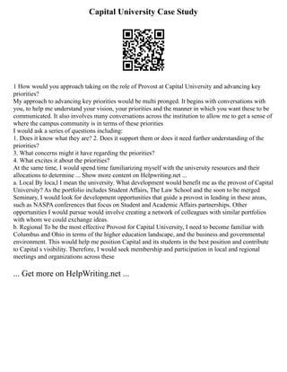 Capital University Case Study
1 How would you approach taking on the role of Provost at Capital University and advancing key
priorities?
My approach to advancing key priorities would be multi pronged. It begins with conversations with
you, to help me understand your vision, your priorities and the manner in which you want these to be
communicated. It also involves many conversations across the institution to allow me to get a sense of
where the campus community is in terms of these priorities
I would ask a series of questions including:
1. Does it know what they are? 2. Does it support them or does it need further understanding of the
priorities?
3. What concerns might it have regarding the priorities?
4. What excites it about the priorities?
At the same time, I would spend time familiarizing myself with the university resources and their
allocations to determine ... Show more content on Helpwriting.net ...
a. Local By loca,l I mean the university. What development would benefit me as the provost of Capital
University? As the portfolio includes Student Affairs, The Law School and the soon to be merged
Seminary, I would look for development opportunities that guide a provost in leading in these areas,
such as NASPA conferences that focus on Student and Academic Affairs partnerships. Other
opportunities I would pursue would involve creating a network of colleagues with similar portfolios
with whom we could exchange ideas.
b. Regional To be the most effective Provost for Capital University, I need to become familiar with
Columbus and Ohio in terms of the higher education landscape, and the business and governmental
environment. This would help me position Capital and its students in the best position and contribute
to Capital s visibility. Therefore, I would seek membership and participation in local and regional
meetings and organizations across these
... Get more on HelpWriting.net ...
 