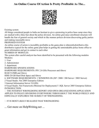 An Online Course Of Action Is Pretty Profitable As The...
Existing system
All things considered people in India are hesitant to give a protesting in police base camp since they
are stacked with a false fear about the police division. An online grievance enrollment structure will
handle the fear of general society and which in like manner polices division discovering guilty parties
and making reasonable move
PROPOSED SYSTEM
An online course of action is incredibly profitable as the game plan is inherentlydistributive.this
distributive typical for the online game plan helps in getting the unmistakable police home office to
grant information and get in contact to each other
NUMBER OF MODULES
The system after careful analysis has been identified to be presented with the following modules
Modules:
1. User
2. Administrator
3. department
HARDWARE SPESIFICATIONS
HARDWARE REQUIREMENTS: PIV 2.8 GHz Processor and Above
RAM 512MB and Above
HDD 20 GB Hard Disk Space and Above
6. SOFTWARE REQUIREMENTS: 1 WINDOWS OS (XP / 2000 / 200 Server / 2003 Server)
2 Visual Studio .Net 2005 Enterprise Edition
3 Internet Information Server 5.0 (IIS)
4 Visual Studio .Net Framework (Minimal for Deployment) 5 .SQL Server 2005 Enterprise Edition
INTRODUCTION
 THE INTERNET WRONGDOING REPORT AND OPEN ORGANIZATIONS APPLICATION
APPLIES TO POLICE DIVISIONS EVERYWHERE THROUGHOUT THE WORLD FREELY AND
ESPECIALLY EXPLORES THE SUBJECT OF WRONGDOING.
 IT IS MOST LIKELY REALIZED THAT WRONGDOING
... Get more on HelpWriting.net ...
 