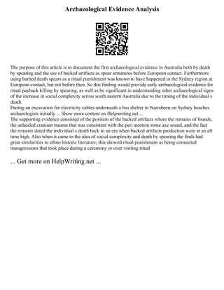 Archaeological Evidence Analysis
The purpose of this article is to document the first archaeological evidence in Australia both by death
by spearing and the use of backed artifacts as spear armatures before European contact. Furthermore
using barbed death spears as a ritual punishment was known to have happened in the Sydney region at
European contact, but not before then. So this finding would provide early archaeological evidence for
ritual payback killing by spearing, as well as be significant in understanding other archaeological signs
of the increase in social complexity across south eastern Australia due to the timing of the individual s
death.
During an excavation for electricity cables underneath a bus shelter in Narrabeen on Sydney beaches
archaeologists initially ... Show more content on Helpwriting.net ...
The supporting evidence consisted of the position of the backed artifacts where the remains of founds,
the unhealed cranium trauma that was consistent with the peri mortem stone axe sound, and the fact
the remains dated the individual s death back to an era when backed artifacts production were at an all
time high. Also when it came to the idea of social complexity and death by spearing the finds had
great similarities to ethno historic literature; this showed ritual punishment as being connected
transgressions that took place during a ceremony or over visiting ritual
... Get more on HelpWriting.net ...
 