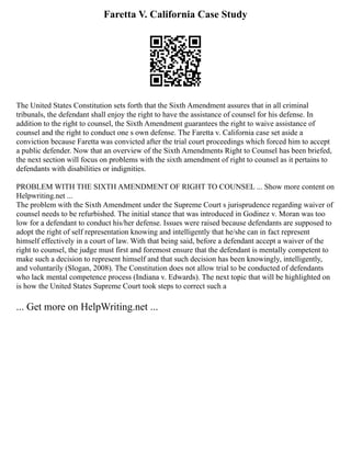 Faretta V. California Case Study
The United States Constitution sets forth that the Sixth Amendment assures that in all criminal
tribunals, the defendant shall enjoy the right to have the assistance of counsel for his defense. In
addition to the right to counsel, the Sixth Amendment guarantees the right to waive assistance of
counsel and the right to conduct one s own defense. The Faretta v. California case set aside a
conviction because Faretta was convicted after the trial court proceedings which forced him to accept
a public defender. Now that an overview of the Sixth Amendments Right to Counsel has been briefed,
the next section will focus on problems with the sixth amendment of right to counsel as it pertains to
defendants with disabilities or indignities.
PROBLEM WITH THE SIXTH AMENDMENT OF RIGHT TO COUNSEL ... Show more content on
Helpwriting.net ...
The problem with the Sixth Amendment under the Supreme Court s jurisprudence regarding waiver of
counsel needs to be refurbished. The initial stance that was introduced in Godinez v. Moran was too
low for a defendant to conduct his/her defense. Issues were raised because defendants are supposed to
adopt the right of self representation knowing and intelligently that he/she can in fact represent
himself effectively in a court of law. With that being said, before a defendant accept a waiver of the
right to counsel, the judge must first and foremost ensure that the defendant is mentally competent to
make such a decision to represent himself and that such decision has been knowingly, intelligently,
and voluntarily (Slogan, 2008). The Constitution does not allow trial to be conducted of defendants
who lack mental competence process (Indiana v. Edwards). The next topic that will be highlighted on
is how the United States Supreme Court took steps to correct such a
... Get more on HelpWriting.net ...
 