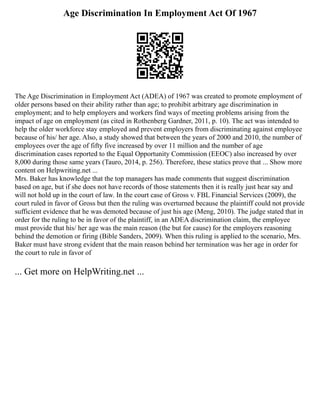 Age Discrimination In Employment Act Of 1967
The Age Discrimination in Employment Act (ADEA) of 1967 was created to promote employment of
older persons based on their ability rather than age; to prohibit arbitrary age discrimination in
employment; and to help employers and workers find ways of meeting problems arising from the
impact of age on employment (as cited in Rothenberg Gardner, 2011, p. 10). The act was intended to
help the older workforce stay employed and prevent employers from discriminating against employee
because of his/ her age. Also, a study showed that between the years of 2000 and 2010, the number of
employees over the age of fifty five increased by over 11 million and the number of age
discrimination cases reported to the Equal Opportunity Commission (EEOC) also increased by over
8,000 during those same years (Tauro, 2014, p. 256). Therefore, these statics prove that ... Show more
content on Helpwriting.net ...
Mrs. Baker has knowledge that the top managers has made comments that suggest discrimination
based on age, but if she does not have records of those statements then it is really just hear say and
will not hold up in the court of law. In the court case of Gross v. FBL Financial Services (2009), the
court ruled in favor of Gross but then the ruling was overturned because the plaintiff could not provide
sufficient evidence that he was demoted because of just his age (Meng, 2010). The judge stated that in
order for the ruling to be in favor of the plaintiff, in an ADEA discrimination claim, the employee
must provide that his/ her age was the main reason (the but for cause) for the employers reasoning
behind the demotion or firing (Bible Sanders, 2009). When this ruling is applied to the scenario, Mrs.
Baker must have strong evident that the main reason behind her termination was her age in order for
the court to rule in favor of
... Get more on HelpWriting.net ...
 