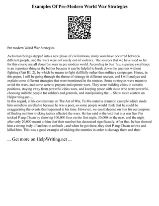Examples Of Pre-Modern World War Strategies
Pre modern World War Strategies
As human beings stepped into a new phase of civilizations, many wars have occurred between
different people, and the wars were not surely out of violence. The sources that we have used so far
for this course are all about the wars in pre modern world. According to Sun Tzu, supreme excellence
is an important thing in the battles because it can be helpful to break down the enemies without
fighting (Part III, 2), by which he means to fight skillfully rather than military campaigns. Hence, in
this paper, I will be going through the theme of strategy in different sources, and I will analyze and
explain some different strategies that were mentioned in the sources. Some strategies were meant to
avoid the wars, and some were to prepare and operate wars. They were building cities in suitable
positions, staying away from powerful cities wars, and keeping peace with those who were powerful,
choosing suitable people for soldiers and generals, and manipulating the ... Show more content on
Helpwriting.net ...
In this regard, in his commentary on The Art of War, Tu Mu stated a dramatic example which made
him somehow unreliable because he was a poet, so some people would think that he could be
exaggerating the events that happened at his time. However, we could depend on him for our purpose
of finding out how tricking tactics affected the wars. He has said in the text that in a war Sun Pin
tricked P ang Chuan by showing 100,000 fires on the first night, 50,000 on the next, and the night
after only 20,000 meant to him that their number has decreased significantly. After that, he has showed
him a strong body of archers in ambush , and when he got there, they shot P ang Chuan arrows and
killed him. This was a good example of tricking the enemies in order to damage them and their
... Get more on HelpWriting.net ...
 