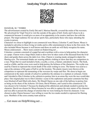 Analyzing Virgil s Advertisements
HANZLIK, M. 7 WMRD
The advertisement created by Emily Dai and I, Marissa Hanzlik, covered the realm of the waverers.
We advertised for Virgil Travel to visit the outside of the gates of hell. Emily and I chose to do a
commercial because it would give us more of an opportunity to be creative and have fun with the
project. The target audience for our ad are sports fans, particularly those who enjoy attending the
events in person.
Characters we chose to highlight in our commercial were Moses, Celestine V, and Charon. Moses is
included to advertise to those living in Limbo and to offer entertainment to those in the first circle. We
also included Moses because is well known and those on earth are will likely recognize his name.
Moses endorsement ... Show more content on Helpwriting.net ...
Celestine s costume consisted of a papal hat and a necklace with a cross to help portray his character
as a pope. Charon wore a large black cloak to show how he takes souls of the deceased from the livid
shore and guides them across the dark river. Also, Charon is wearing masks arranged to depict his
flaming eyes. The tormented shades are wearing athletic clothing to show that they are competitors in
a race. Props that we used included a book, a scythe, a cross, a banner, and plastic insects. The book,
used as a bible, and the cross were used to help portray the holiness of the characters. The scythe was
used by Charon to represent the recent death of the souls waiting to cross. The banner was used as a
sign at the entrance of the gates of hell to set the location. The plastic insects were thrown at the
competitors to represent the tormenting of the waverers by wasps and flies. We chose to begin our
commercial at the stairs outside of school to symbolize the entrance to a stadium or coliseum. Emily
and I decided to film Celestine in the cafeteria to portray him in an arena like were the race would take
place. Our original plan was to film Celestine s scene in the sophomore and junior commons but they
were blocked off and filled with chairs. We filmed Charon on one side of the hallway to portray him
as being on the shore of the Acheron. Eli Greer, David Winters, and I acted in this commercial. Eli
was chosen to be Celestine V because he displayed the athleticism and attitude needed to portray his
character. David was chosen for Moses because he was able to capture the stoic nature of his character
and was able to present the change of emotion that we were looking for from his character. I was
chosen to play Charon because I was willing to wear the two masks needed to represent his flaming
eyes. Members of the cross country team acted as
... Get more on HelpWriting.net ...
 