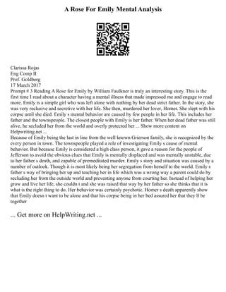 A Rose For Emily Mental Analysis
Clarissa Rojas
Eng Comp II
Prof. Goldberg
17 March 2017
Prompt # 3 Reading A Rose for Emily by William Faulkner is truly an interesting story. This is the
first time I read about a character having a mental illness that made impressed me and engage to read
more. Emily is a simple girl who was left alone with nothing by her dead strict father. In the story, she
was very reclusive and secretive with her life. She then, murdered her lover, Homer. She slept with his
corpse until she died. Emily s mental behavior are caused by few people in her life. This includes her
father and the townspeople. The closest people with Emily is her father. When her dead father was still
alive, he secluded her from the world and overly protected her ... Show more content on
Helpwriting.net ...
Because of Emily being the last in line from the well known Grierson family, she is recognized by the
every person in town. The townspeople played a role of investigating Emily s cause of mental
behavior. But because Emily is considered a high class person, it gave a reason for the people of
Jefferson to avoid the obvious clues that Emily is mentally displaced and was mentally unstable, due
to her father s death, and capable of premeditated murder. Emily s story and situation was caused by a
number of outlook. Though it is most likely being her segregation from herself to the world. Emily s
father s way of bringing her up and teaching her in life which was a wrong way a parent could do by
secluding her from the outside world and preventing anyone from courting her. Instead of helping her
grow and live her life, she couldn t and she was raised that way by her father so she thinks that it is
what is the right thing to do. Her behavior was certainly psychotic. Homer s death apparently show
that Emily doesn t want to be alone and that his corpse being in her bed assured her that they ll be
together
... Get more on HelpWriting.net ...
 