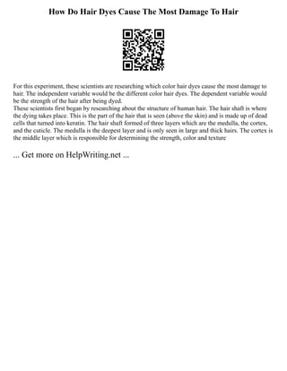 How Do Hair Dyes Cause The Most Damage To Hair
For this experiment, these scientists are researching which color hair dyes cause the most damage to
hair. The independent variable would be the different color hair dyes. The dependent variable would
be the strength of the hair after being dyed.
These scientists first began by researching about the structure of human hair. The hair shaft is where
the dying takes place. This is the part of the hair that is seen (above the skin) and is made up of dead
cells that turned into keratin. The hair shaft formed of three layers which are the medulla, the cortex,
and the cuticle. The medulla is the deepest layer and is only seen in large and thick hairs. The cortex is
the middle layer which is responsible for determining the strength, color and texture
... Get more on HelpWriting.net ...
 