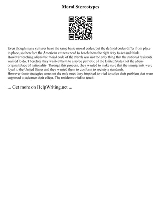 Moral Stereotypes
Even though many cultures have the same basic moral codes, but the defined codes differ from place
to place, so therefore the American citizens need to teach them the right way to act and think.
However teaching aliens the moral code of the North was not the only thing that the national residents
wanted to do. Therefore they wanted them to also be patriotic of the United States not the aliens
original place of nationality. Through this process, they wanted to make sure that the immigrants were
loyal to the United States and they wanted them to conform to society s standards.
However these strategies were not the only ones they imposed to tried to solve their problem that were
supposed to advance their effect. The residents tried to teach
... Get more on HelpWriting.net ...
 