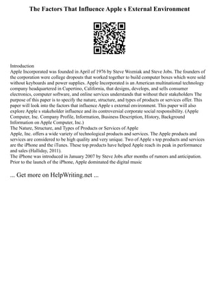 The Factors That Influence Apple s External Environment
Introduction
Apple Incorporated was founded in April of 1976 by Steve Wozniak and Steve Jobs. The founders of
the corporation were college dropouts that worked together to build computer boxes which were sold
without keyboards and power supplies. Apple Incorporated is an American multinational technology
company headquartered in Cupertino, California, that designs, develops, and sells consumer
electronics, computer software, and online services understands that without their stakeholders The
purpose of this paper is to specify the nature, structure, and types of products or services offer. This
paper will look into the factors that influence Apple s external environment. This paper will also
explore Apple s stakeholder influence and its controversial corporate social responsibility. (Apple
Computer, Inc. Company Profile, Information, Business Description, History, Background
Information on Apple Computer, Inc.)
The Nature, Structure, and Types of Products or Services of Apple
Apple, Inc. offers a wide variety of technological products and services. The Apple products and
services are considered to be high quality and very unique. Two of Apple s top products and services
are the iPhone and the iTunes. These top products have helped Apple reach its peak in performance
and sales (Halliday, 2011).
The iPhone was introduced in January 2007 by Steve Jobs after months of rumors and anticipation.
Prior to the launch of the iPhone, Apple dominated the digital music
... Get more on HelpWriting.net ...
 