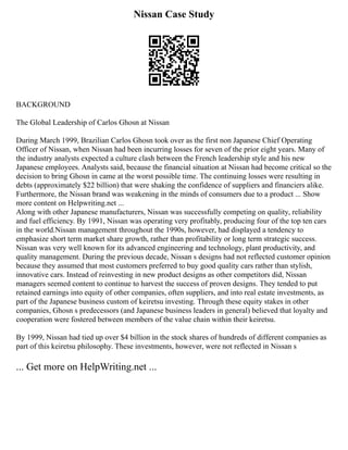 Nissan Case Study
BACKGROUND
The Global Leadership of Carlos Ghosn at Nissan
During March 1999, Brazilian Carlos Ghosn took over as the first non Japanese Chief Operating
Officer of Nissan, when Nissan had been incurring losses for seven of the prior eight years. Many of
the industry analysts expected a culture clash between the French leadership style and his new
Japanese employees. Analysts said, because the financial situation at Nissan had become critical so the
decision to bring Ghosn in came at the worst possible time. The continuing losses were resulting in
debts (approximately $22 billion) that were shaking the confidence of suppliers and financiers alike.
Furthermore, the Nissan brand was weakening in the minds of consumers due to a product ... Show
more content on Helpwriting.net ...
Along with other Japanese manufacturers, Nissan was successfully competing on quality, reliability
and fuel efficiency. By 1991, Nissan was operating very profitably, producing four of the top ten cars
in the world.Nissan management throughout the 1990s, however, had displayed a tendency to
emphasize short term market share growth, rather than profitability or long term strategic success.
Nissan was very well known for its advanced engineering and technology, plant productivity, and
quality management. During the previous decade, Nissan s designs had not reflected customer opinion
because they assumed that most customers preferred to buy good quality cars rather than stylish,
innovative cars. Instead of reinvesting in new product designs as other competitors did, Nissan
managers seemed content to continue to harvest the success of proven designs. They tended to put
retained earnings into equity of other companies, often suppliers, and into real estate investments, as
part of the Japanese business custom of keiretsu investing. Through these equity stakes in other
companies, Ghosn s predecessors (and Japanese business leaders in general) believed that loyalty and
cooperation were fostered between members of the value chain within their keiretsu.
By 1999, Nissan had tied up over $4 billion in the stock shares of hundreds of different companies as
part of this keiretsu philosophy. These investments, however, were not reflected in Nissan s
... Get more on HelpWriting.net ...
 
