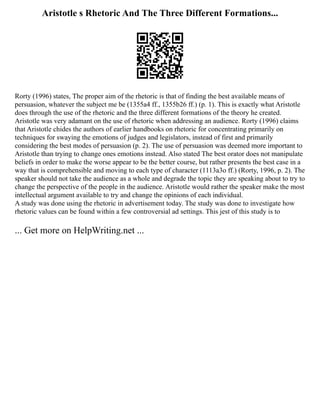 Aristotle s Rhetoric And The Three Different Formations...
Rorty (1996) states, The proper aim of the rhetoric is that of finding the best available means of
persuasion, whatever the subject me be (1355a4 ff., 1355b26 ff.) (p. 1). This is exactly what Aristotle
does through the use of the rhetoric and the three different formations of the theory he created.
Aristotle was very adamant on the use of rhetoric when addressing an audience. Rorty (1996) claims
that Aristotle chides the authors of earlier handbooks on rhetoric for concentrating primarily on
techniques for swaying the emotions of judges and legislators, instead of first and primarily
considering the best modes of persuasion (p. 2). The use of persuasion was deemed more important to
Aristotle than trying to change ones emotions instead. Also stated The best orator does not manipulate
beliefs in order to make the worse appear to be the better course, but rather presents the best case in a
way that is comprehensible and moving to each type of character (1113a3o ff.) (Rorty, 1996, p. 2). The
speaker should not take the audience as a whole and degrade the topic they are speaking about to try to
change the perspective of the people in the audience. Aristotle would rather the speaker make the most
intellectual argument available to try and change the opinions of each individual.
A study was done using the rhetoric in advertisement today. The study was done to investigate how
rhetoric values can be found within a few controversial ad settings. This jest of this study is to
... Get more on HelpWriting.net ...
 