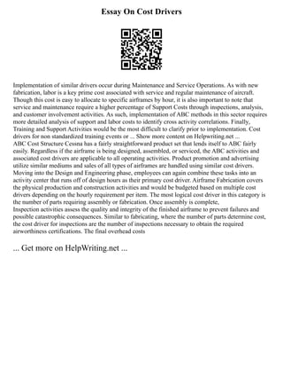 Essay On Cost Drivers
Implementation of similar drivers occur during Maintenance and Service Operations. As with new
fabrication, labor is a key prime cost associated with service and regular maintenance of aircraft.
Though this cost is easy to allocate to specific airframes by hour, it is also important to note that
service and maintenance require a higher percentage of Support Costs through inspections, analysis,
and customer involvement activities. As such, implementation of ABC methods in this sector requires
more detailed analysis of support and labor costs to identify cross activity correlations. Finally,
Training and Support Activities would be the most difficult to clarify prior to implementation. Cost
drivers for non standardized training events or ... Show more content on Helpwriting.net ...
ABC Cost Structure Cessna has a fairly straightforward product set that lends itself to ABC fairly
easily. Regardless if the airframe is being designed, assembled, or serviced, the ABC activities and
associated cost drivers are applicable to all operating activities. Product promotion and advertising
utilize similar mediums and sales of all types of airframes are handled using similar cost drivers.
Moving into the Design and Engineering phase, employees can again combine these tasks into an
activity center that runs off of design hours as their primary cost driver. Airframe Fabrication covers
the physical production and construction activities and would be budgeted based on multiple cost
drivers depending on the hourly requirement per item. The most logical cost driver in this category is
the number of parts requiring assembly or fabrication. Once assembly is complete,
Inspection activities assess the quality and integrity of the finished airframe to prevent failures and
possible catastrophic consequences. Similar to fabricating, where the number of parts determine cost,
the cost driver for inspections are the number of inspections necessary to obtain the required
airworthiness certifications. The final overhead costs
... Get more on HelpWriting.net ...
 