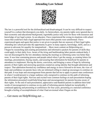 Attending Law School
The law is a powerful tool for the disfranchised and disadvantaged. It can be very difficult to respect
yourself in a culture that disrespects you daily. As farmworkers, my parents rights were ignored due to
their economic and educational background, regrettably justice only exits for those with resources and
knowledge of our legal system. As an educator, I have experienced the wrong in situations with school
issues that could have had a legal approach but most often parents were uninformed. I have
experienced again and again that justice is not given to people that are unaware of their legal rights.
Attending law school provides the opportunity to grow in many aspects, knowledge, skills, and as a
person to advocate for equality for marginalized ... Show more content on Helpwriting.net ...
I began by researching and creating presentations and informative packets for parents of skills they
could apply in their daily lives. Aware of the tiring and backbreaking labor parents endured daily, I
was not discouraged by the low attendance during the meetings as informing some was better than
none. It was time consuming process and people asked where I got the energy, as creating letters for
meetings, presentations, buying snacks, and assuring that information be beneficial for parents in
attendance to implement. Having the desire, conviction, and bringing a sense of hope by informing
parents of their rights and answering questions created an caring identity that brought admiration and
respect. That admiration boosted my confidence and energy to move forward to do more, the view of
hope and confidence on parents faces who are informed willing to stand up encourages to continue on
that path. It was hope and encouragement from parents that led me to apply to parent state conferences
in where I would present to a larger audience only energized to continue on this path of informing
parents of their legal rights. Nervous and excited were common feelings at each presentation hoping
the information presented would help bring hope and encouragement for parents become aware of
their rights. At the end of each presentation, appreciative and thankful parents in addition their kind
words of encouragement to continue on my path of informing parents helped me inexplicably. I
continued applying and presenting at conferences for four years, presenting at a national conference
brought a feeling of accomplishment of what I had envisioned when I began on this
... Get more on HelpWriting.net ...
 