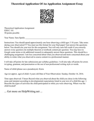 Theoretical Application Of An Application Assignment Essay
Theoretical Application Assignment
EDUC 181
50 points possible
Your Name: Sara Sparks ________________________________________
Instructions: You should spend approximately one hour observing a child ages 3 10 years. Take notes
during your observation!!!! You must use this format for your final paper! Just answer the questions
below. You should cite your text for this assignment. You will only earn full credit if you correctly
answer every question cite multiple theorists or textbook content per question. You may have to
Google some terms or do additional research to adequately answer these questions. This should be a
challenging assignment. I am less concerned about what you observed and more concerned about your
ability to relate what you observed to course content in a professional manner.
I will take off points for late submissions per syllabus guidelines. I will also take off points for errors
in typing, grammar, and punctuation or the use of non professional writing style or words.
Name of child (please use a pseudonym): Kiera
Age (or approx. age) of child: 4 years old Date of Your Observation: Sunday, October 16, 2016.
Time span observed: 5 hours Record what you observed about the child you chose in the following
areas and interpret according to developmental expectations listed in your text of a child this age: 1.
Describe the types of activities the child participated in while you were observing. Where was the
child located?
... Get more on HelpWriting.net ...
 