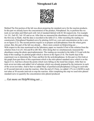 Nitrophenol Lab
Method The first portion of the lab was about preparing the standard curve for the reaction products.
In this part we already know the concentration of the product, Nitrophenol. So, to perform this we
took six test tubes and filled each with 1ml of standard labeled with S1 S6 respectively. For example
1st =S1, 2nd=S2, 3rd =S3 and so on. After that we measured the absorbance of each test tubes setting
the first one as blank. And the data is recorded in the table (5.1). After recording the reading we
constructed a Nitrophenol Standard curve by plotting A410 on y axis and concentration on the x axis
as on figure (5.2). The second portion require us to prepare acid phosphatase from the wheat germ
extract. But, this part of the lab was already ... Show more content on Helpwriting.net ...
With respect to the time mentioned on the laboratory paper we transfer 0.5ml of the solution from the
solution from A to (A1 A6) and B to (B1 B2). After doing that we simultaneously measured the
absorbance using the photo spectrophotometer. The reading are recorded in the table (5.3) and with the
help of this readings we plotted graph which is shown in the figure (5.4). The fourth step of the
experiment was to determine the Vmax and Km for the acid phosphatase. In this part we first look at
the graph from part three of this experiment which is the nitro phenol standard curve which is on the
figure (5.2). And have chosen the points which were falling on the trend line (slope). After that we
took seven test tubes and added 1ml of substrate which was already prepared by the instructor in each
of the seven test tubes. And to that we added 50µL of purified acid phosphatase (125µg) to each tube
at 30 second intervals to stop the reaction. After the end of 2.5min, we added 1.5% (w/v) KOH to each
test tubes at 30 seconds intervals to stop the reaction. After completing this step we used nitro phenol
standard curve to quantify the concentration nitro phenol produced
... Get more on HelpWriting.net ...
 