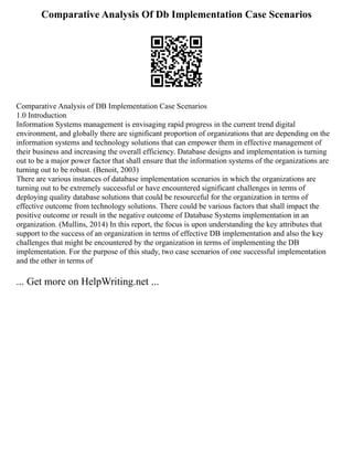 Comparative Analysis Of Db Implementation Case Scenarios
Comparative Analysis of DB Implementation Case Scenarios
1.0 Introduction
Information Systems management is envisaging rapid progress in the current trend digital
environment, and globally there are significant proportion of organizations that are depending on the
information systems and technology solutions that can empower them in effective management of
their business and increasing the overall efficiency. Database designs and implementation is turning
out to be a major power factor that shall ensure that the information systems of the organizations are
turning out to be robust. (Benoit, 2003)
There are various instances of database implementation scenarios in which the organizations are
turning out to be extremely successful or have encountered significant challenges in terms of
deploying quality database solutions that could be resourceful for the organization in terms of
effective outcome from technology solutions. There could be various factors that shall impact the
positive outcome or result in the negative outcome of Database Systems implementation in an
organization. (Mullins, 2014) In this report, the focus is upon understanding the key attributes that
support to the success of an organization in terms of effective DB implementation and also the key
challenges that might be encountered by the organization in terms of implementing the DB
implementation. For the purpose of this study, two case scenarios of one successful implementation
and the other in terms of
... Get more on HelpWriting.net ...
 