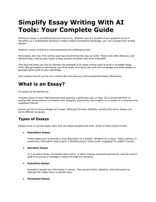 Simplify Essay Writing With AI
Tools: Your Complete Guide
Writing an essay is something everyone has to do. Whether you’re a student of any academic level or
discipline, or a professional working in today’s highly-competitive landscape, you can’t escape from writing
essays!
However, essay writing is a time-consuming and challenging task.
Fortunately, the rise of AI writing tools has transformed the way we write. These tools offer efficiency and
effectiveness, making your essay writing process smoother and more enjoyable.
This blog will show you how to harness the potential of AI essay writing tools to write a complete essay.
From idea generation to perfecting your final draft, we'll equip you with the knowledge and skills needed to
leverage these tools to your advantage.
Let's explore how AI can be your writing ally and help you craft exceptional essays effortlessly.
What is an Essay?
An essay can be defined as:
A written piece of work that expresses and explores a particular topic or idea. It's a structured form of
writing that allows authors to present their thoughts, arguments, and insights on a subject in a coherent and
organized manner.
Essays can be of various lengths and types. Although the basic definition remains the same, essays can
serve different purposes.
Types of Essays
Essays come in various types, each with its unique purpose and style. Some of these types include:
• Descriptive Essays
These essays aim to provide a vivid description of a subject. Whether it's a place, object, person, or
experience, descriptive essays paint a detailed picture using words, engaging the reader's senses.
• Narrative Essays
In a narrative essay, the author tells a story. It often involves personal experiences, and the writer's
goal is to convey a message or lesson through the narrative.
• Expository Essays
Expository essays are informative in nature. They present facts, statistics, and information to
educate the reader about a specific topic.
• Persuasive Essays
 