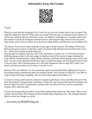 Informative Essay On Cocaine
Cocaine
When you reach into the refrigerator for a Coca Cola, do you ever wonder where it got its name? You
might be surprised to find out! When coke was created 120 years ago, it contained cocaine (Bayer 27).
At the time scientists did not realize that cocaine was addictive and dangerous. Scientists today know
that cocaine is among the strongest stimulants known, and trying the drug even one time can cause
heart attack, stroke, and even death. Even the most in shape athlete could die from one use (Bayer 26).
The history of coca leaves began hundreds of years ago in South America. The Indians of Peru and
Bolivia chewed coca leaves so that they could work hard in high altitudes and need little food. It was
not ... Show more content on Helpwriting.net ...
goes through Los Angelas, Houston, New York, and Miami ( Cocaine Use 3). From these locations
trafficking gangs connect with street gangs to distribute most of the cocaine. Gangs including the
Crips, Bloods, and Dominican, Cuban, Haitian, Mexican, and Puerto Rican groups control most of the
sales. Cocaine is only about percent 80 pure when it reaches the gangs, and only 60 percent pure when
it hits the street. This is because gangs cut it with other substances such as sugar, PCP, speed, corn
starch, and talcum powder to save money ( Cocaine Use 3).
Between 1981 and 1996 the U.S. Government has spent more than $80 billion fighting the drug war .
Government agents continuously patrol our southern border, from Florida to California, in an effort to
ward off large scale drug smuggling. Thus far, their efforts appear futile (Bayer 33).
Cocaine is a strong central nervous stimulant. It speeds up the body s work, and affects the part of the
brain that produces strong feelings of pleasure. It makes the user feel powerful and full of energy, and
they no longer feel tired. In experiments, monkeys that were allowed to have all the cocaine they
wanted, took it until they died.
Cocaine has stronger physical affects on the body and brain than almost any other drug. After cocaine
is taken, the heart beats 30 to 50 percent faster and the body temperature rises. The strongest physical
affects cocaine has, though, are on the
... Get more on HelpWriting.net ...
 