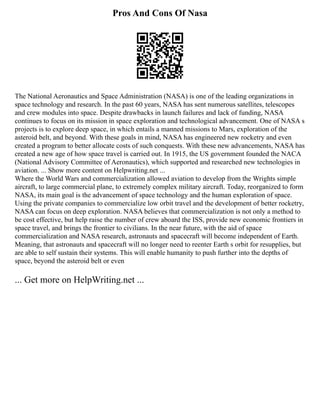 Pros And Cons Of Nasa
The National Aeronautics and Space Administration (NASA) is one of the leading organizations in
space technology and research. In the past 60 years, NASA has sent numerous satellites, telescopes
and crew modules into space. Despite drawbacks in launch failures and lack of funding, NASA
continues to focus on its mission in space exploration and technological advancement. One of NASA s
projects is to explore deep space, in which entails a manned missions to Mars, exploration of the
asteroid belt, and beyond. With these goals in mind, NASA has engineered new rocketry and even
created a program to better allocate costs of such conquests. With these new advancements, NASA has
created a new age of how space travel is carried out. In 1915, the US government founded the NACA
(National Advisory Committee of Aeronautics), which supported and researched new technologies in
aviation. ... Show more content on Helpwriting.net ...
Where the World Wars and commercialization allowed aviation to develop from the Wrights simple
aircraft, to large commercial plane, to extremely complex military aircraft. Today, reorganized to form
NASA, its main goal is the advancement of space technology and the human exploration of space.
Using the private companies to commercialize low orbit travel and the development of better rocketry,
NASA can focus on deep exploration. NASA believes that commercialization is not only a method to
be cost effective, but help raise the number of crew aboard the ISS, provide new economic frontiers in
space travel, and brings the frontier to civilians. In the near future, with the aid of space
commercialization and NASA research, astronauts and spacecraft will become independent of Earth.
Meaning, that astronauts and spacecraft will no longer need to reenter Earth s orbit for resupplies, but
are able to self sustain their systems. This will enable humanity to push further into the depths of
space, beyond the asteroid belt or even
... Get more on HelpWriting.net ...
 