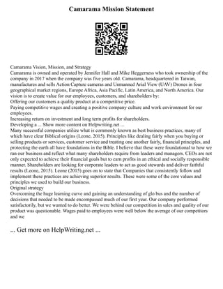 Camarama Mission Statement
Camarama Vision, Mission, and Strategy
Camarama is owned and operated by Jennifer Hall and Mike Heggerness who took ownership of the
company in 2017 when the company was five years old. Camarama, headquartered in Taiwan,
manufactures and sells Action Capture cameras and Unmanned Arial View (UAV) Drones in four
geographical market regions, Europe Africa, Asia Pacific, Latin America, and North America. Our
vision is to create value for our employees, customers, and shareholders by:
Offering our customers a quality product at a competitive price.
Paying competitive wages and creating a positive company culture and work environment for our
employees.
Increasing return on investment and long term profits for shareholders.
Developing a ... Show more content on Helpwriting.net ...
Many successful companies utilize what is commonly known as best business practices, many of
which have clear Biblical origins (Leone, 2015). Principles like dealing fairly when you buying or
selling products or services, customer service and treating one another fairly, financial principles, and
protecting the earth all have foundations in the Bible. I believe that these were foundational to how we
ran our business and reflect what many shareholders require from leaders and managers. CEOs are not
only expected to achieve their financial goals but to earn profits in an ethical and socially responsible
manner. Shareholders are looking for corporate leaders to act as good stewards and deliver faithful
results (Leone, 2015). Leone (2015) goes on to state that Companies that consistently follow and
implement these practices are achieving superior results. These were some of the core values and
principles we used to build our business.
Original strategy
Overcoming the huge learning curve and gaining an understanding of glo bus and the number of
decisions that needed to be made encompassed much of our first year. Our company performed
satisfactorily, but we wanted to do better. We were behind our competition in sales and quality of our
product was questionable. Wages paid to employees were well below the average of our competitors
and we
... Get more on HelpWriting.net ...
 