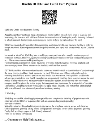 Benefits Of Debit And Credit Card Payment
Debit and Credit card payments facility
Accepting card payments can have a tremendous positive effect on cash flow. Even if sales are not
increasing, the business will still benefit from the convenience of having the profits instantly delivered
to a bank account. Furthermore, customers now expect to have the option to pay by card.
BHSF have periodically considered implementing a debit and credit card payment facility in order to
accept payments from corporate clients and policyholders, this topic was last reviewed by Ian Galer in
2015.
Ian s review identified WorldPay as a possible payment provider who can offer various payment
collection methods. However, agent processing would require the need for our call recording system
to ... Show more content on Helpwriting.net ...
Facilitate retrieving incorrect claims payments or when a policyholder has received a refund and
returns the payment. These issues can be resolved much swifter by card
DST Policyholders who may otherwise miss out on an incentive such as continuation of cover through
the lapse process could pay back payments via card. This is an area of huge potential which is
currently handled by a manual application and results in a poor return. Policyholders could make
advance payments for a new health cash plan (or any product), enabling them to secure cover for a set
period of time which could be incentivised by immediate benefit. Policyholders who leave their
company could be given the option to pay their corporate rate in advance for a set period of time (i.e.
12 months). Using the payment by link service, lapse emails could be sent rather than a lapse letter
which would result in a substantial postal and stationary saving.
2. WorldPay
WorldPay are the UK s leading payments provider and can provide a variety of payment services
either directly to BHSF or in partnership with an automated payments provider.
Services available:
Virtual terminal credit and debit payments taken over the telephone using a secure web browser
Online payments gateway taking online card payments through a secure online payments gateway
Pay by link sending a payment link directly via email
Fee s for the above services are
... Get more on HelpWriting.net ...
 