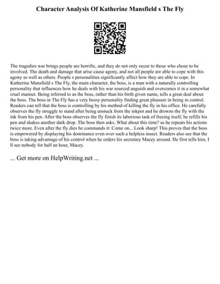 Character Analysis Of Katherine Mansfield s The Fly
The tragedies war brings people are horrific, and they do not only occur to those who chose to be
involved. The death and damage that arise cause agony, and not all people are able to cope with this
agony as well as others. People s personalities significantly affect how they are able to cope. In
Katherine Mansfield s The Fly, the main character, the boss, is a man with a naturally controlling
personality that influences how he deals with his war sourced anguish and overcomes it in a somewhat
cruel manner. Being referred to as the boss, rather than his birth given name, tells a great deal about
the boss. The boss in The Fly has a very bossy personality finding great pleasure in being in control.
Readers can tell that the boss is controlling by his method of killing the fly in his office. He carefully
observes the fly struggle to stand after being unstuck from the inkpot and he drowns the fly with the
ink from his pen. After the boss observes the fly finish its laborious task of freeing itself, he refills his
pen and shakes another dark drop. The boss then asks, What about this time? as he repeats his actions
twice more. Even after the fly dies he commands it: Come on... Look sharp! This proves that the boss
is empowered by displaying his dominance even over such a helpless insect. Readers also see that the
boss is taking advantage of his control when he orders his secretary Macey around. He first tells him, I
ll see nobody for half an hour, Macey.
... Get more on HelpWriting.net ...
 