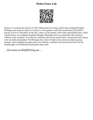 Picket Fence Lab
Purpose: To examine the motion of a free falling object by using a picket fence dropped through a
Photogate and using the slope of a velocity vs time graph to verify the acceleration of the Earth s
gravity (9.8 m/s²). Procedure: In this lab, a piece of clear plastic with evenly spaced black bars, called
a picket fence, was dropped repeatedly through a Photogate that was connected to the Capstone
software in the computer. The software s interface allowed the picket fence s acceleration and velocity
to be recorded and graphed. The Photogate has a beam of light used to detect an object passing
through. Upon dropping the picket fence, the software s interface will measure the time from the
leading edge of one black bar blocking the beam until
... Get more on HelpWriting.net ...
 