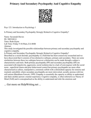 Primary And Secondary Psychopathy And Cognitive Empathy
Psyc 121: Introduction to Psychology 1
Is Primary and Secondary Psychopathy Strongly Related to Cognitive Empathy?
Name: Savannah Davies
ID: 300334814
Tutor: Ruth Glynn
Lab Time: Friday 9 10:50am, EA 404B
Abstract
This study investigated the possible relationships between primary and secondary psychopathy and
cognitive empathy.
Is Primary and Secondary Psychopathy Strongly Related to Cognitive Empathy?
Described as a social disorder, psychopathy is a field that has been extensively researched and we
have discovered that it consists of two distinctive subtypes; primary and secondary. There are some
similarities between these two subtypes however a distinction can be made through a subject s
characteristics and traits. Both primary psychopathy (PP) and secondary psychopathy (SP) are
associated with impulsivity, aggression, social isolation due to a lack of convergence with the social
norm , superficial charm and poor behavioural control but primary psychopaths are more often
characterised as callous, manipulative, extremely selfish with a diminished capacity for remorse and
routinely untruthful, where secondary psychopaths are more introverted, socially anxious with low
self esteem (Blackburn Fawcett, 1999). Empathy is essentially the capacity or ability to understand
and share another person s mental experience. Cognitive empathy, is often referred to as Theory of
Mind (ToM) and is conceptualised as the ability to understand and infer the emotions and
... Get more on HelpWriting.net ...
 
