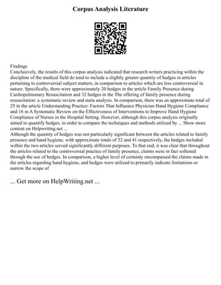 Corpus Analysis Literature
Findings
Conclusively, the results of this corpus analysis indicated that research writers practicing within the
discipline of the medical field do tend to include a slightly greater quantity of hedges in articles
pertaining to controversial subject matters, in comparison to articles which are less controversial in
nature. Specifically, there were approximately 20 hedges in the article Family Presence during
Cardiopulmonary Resuscitation and 32 hedges in the The offering of family presence during
resuscitation: a systematic review and meta analysis. In comparison, there was an approximate total of
25 in the article Understanding Practice: Factors That Influence Physician Hand Hygiene Compliance
and 16 in A Systematic Review on the Effectiveness of Interventions to Improve Hand Hygiene
Compliance of Nurses in the Hospital Setting. However, although this corpus analysis originally
aimed to quantify hedges, in order to compare the techniques and methods utilized by ... Show more
content on Helpwriting.net ...
Although the quantity of hedges was not particularly significant between the articles related to family
presence and hand hygiene, with approximate totals of 52 and 41 respectively, the hedges included
within the two articles served significantly different purposes. To that end, it was clear that throughout
the articles related to the controversial practice of family presence, claims were in fact softened
through the use of hedges. In comparison, a higher level of certainty encompassed the claims made in
the articles regarding hand hygiene, and hedges were utilized to primarily indicate limitations or
narrow the scope of
... Get more on HelpWriting.net ...
 