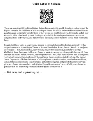 Child Labor In Somalia
There are more than 200 million children that are labourers in this world. Somalia is ranked one of the
highest countries for child labor. Child labor began around the 1700 s and started because families and
people needed someone to work for them or they would not be able to survive. In Somalia and all over
the world, child labor is still present. Having to work in life threatening environments, work with
dangerous tools and weapons, and be forced into trafficking shows that there should be an end to child
labor.
Forced child labor starts at a very young age and is extremely harmful to children, especially if they
are put into the war. According to Thomson Returns Foundation, Some of them [Somali citizens]were
as young as 11 thin, malnourished, scary looking boys with bloodshot eyes in tattered clothes
(Baldwin). Since these poor children are forced to work at a young age, they quickly become ill. Once
children are around eleven years old, they are put to work. Also, their work includes a lot of dangerous
work which impacts them to physically look different from when they started working. The United
States Department of Labor claims that, Children planted explosive devices, acted as human shields,
conducted assassinations and suicide attacks, gathered intelligence, and provided domestic service;
girls were forced into sexual servitude (United States Department of Labor). Children are forced to
participate in life threatening acts because other people did not want to
... Get more on HelpWriting.net ...
 
