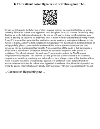 Is The Rational Actor Hypothesis Used Throughout The...
We can usefully predict the behaviour of others in group contexts by assuming that they are acting
rationally. This is the rational actor hypothesis used throughout the social sciences. To usefully apply
this idea we need a definition of rationality; the one we will analyze is that people maximize some
utility in deciding on an action. To understand what is meant by utility consider the following concept.
A payoff is a reward in a game that has a definite expected worth (e.g. money) that is known to both
players of a game. A utility is then something which causes payoff maximization, the maximization of
such payoffs by players, given the information available to them plus the assumption that other
players are playing to maximize their payoffs. A key assumption of the model is that maximizing a
utility leads to a fixed set of preferences, in order for any sort of uniqueness to be present in
predictions. This idea of rationality through payoff maximization rests on the Von Neumann
Morgenstern utility theorem. This theorem says that given four axioms (defined in the Glossary):
completeness, transitivity, continuity, and independence, there always exists a utility function which a
player in a game maximizes when making a decision. My contention in this paper is that utility
maximization and therefore the rational actor hypothesis is too broad of an idea to be of practical use.
While the axioms of payoff rationality clearly imply consistency of behaviour, since transitivity and
... Get more on HelpWriting.net ...
 