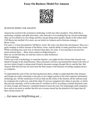 Essay On Business Model For Amazon
BUSINESS MODEL FOR AMAZON:
Amazon has existed in the ecommerce technology world since their inception. They think like a
technology company and agile innovators, only innovative in everything they do, not just technology.
They are not afraid to try new things and they can get things done quickly, thanks to the culture their
CEO Bezos has instilled. (For more, see our article on Amazon and its business strategy.)
Bezos vision
For years, I ve been fascinated by Jeff Bezos vision. We write a lot about him and Amazon. They are a
great company to follow because of the Bezos vision. And his ability to make good bets on his vision.
While everything may seem rosy at Amazon these days, for years, it was amazing to see just how
much criticism there ... Show more content on Helpwriting.net ...
Here are several that they use and also source to other businesses:
Cloud computing
Unless you work in technology or corporate logistics, you might not have known that Amazon was
ahead of Google in the cloud business. Most consumers will have encountered the cloud in the form of
services where Google is strong email (Gmail), document storage (Google Drive), and the like. But
Amazon Web Services has for years been the front runner in the business of renting computer power
to companies.
+
To understand the scale of the war brewing between them, it helps to understand that what Amazon
and Google are really contesting is who gets to eat a bigger portion of the total corporate information
technology pie. All the warehouses of servers that run the whole of the internet, all the software used
by companies the world over, and all the other IT services companies hire others to provide, or which
they provide internally, will be worth some $1.4 trillion in 2014, according to Gartner Research some
six times Google and Amazon s combined annual revenue last year. Not surprisingly, both companies
have said at one point or another that this new revenue stream has the potential to be larger than all
their current sources of
... Get more on HelpWriting.net ...
 