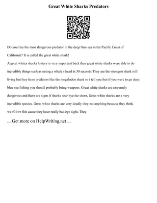 Great White Sharks Predators
Do you like the most dangerous predator in the deep blue sea in the Pacific Coast of
California? It is called the great white shark!
A great whites sharks history is very important back then great white sharks were able to do
incredible things such as eating a whale s head in 30 seconds.They are the strongest shark still
living but they have predators like the megalodon shark so i tell you that if you were to go deep
blue sea fishing you should probably bring weapons. Great white sharks are extremely
dangerous and there are signs if sharks near bye the shore, Great white sharks are a very
incredible species. Great white sharks are very deadly they eat anything because they think
we #39;re fish cause they have really bad eye sight. They
... Get more on HelpWriting.net ...
 