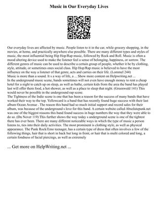 Music in Our Everyday Lives
Our everyday lives are affected by music. People listen to it in the car, while grocery shopping, in the
movies, at home, and practically anywhere else possible. There are many different types and styles of
music, the most influential being Hip Hop/Rap music, followed by Rock and Roll. Music is often a
mood altering device used to make the listener feel a sense of belonging, happiness, or sorrow. The
different genres of music can be used to describe a certain group of people, whether it be by clothing,
style, attitude, or sometimes ones social class. Hip Hop/Rap music is believed to have the most
influence on the way a listener of that genre, acts and carries on their life. (Lommel 244)
Music is more than a sound. It s a way of life, a ... Show more content on Helpwriting.net ...
In the underground music scene, bands sometimes will not even have enough money to rent a cheap
hotel for a night to catch up on sleep, as well as bathe, certain kids from the area the band has played
last will offer them food, a hot shower, as well as a place to sleep that night. (Greenwald 141) This
would never be possible in the underground rap scene.
The Tightness of the Indie scene is one that has been a reason for the success of many bands that have
worked their way to the top. Yellowcard is a band that has recently found huge success with their last
album Ocean Avenue . The reason this band had so much initial support and record sales for their
album, was because of the underground s love for this band. A certain website called Absolutepunk.net
was one of the biggest reasons this band found success in huge numbers the way that they were able to
do so. (Du Nover 119) This further shows the way today s underground scene is one of the tightest
there has ever been. There are many different noticeable ways in which the type of music a person
listens to, ties into their daily activities. The most prominent is clothing style, as well as physical
appearance. The Punk Rock/Emo teenager, has a certain type of dress that often involves a few of the
following things, hair that is short in back but long in front, or hair that is multi colored and long, a
certain fondness of facial piercings, as well as extremely
... Get more on HelpWriting.net ...
 