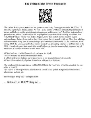 The United States Prison Population
The United States prison population has grown tremendously from approximately 500,000 to 2.3
million people in just three decades. We (U.S) spend almost $70 billion annually to place adults in
prison and jails, to confine youth in detention centers, and to supervise 7.3 million individuals on
probation and parole. California has the largest prison population in the country, with more than
170,000 individuals behind bars. In Los Angeles, more than half of current parolees live in
neighborhoods that are home to less than 20 percent of the city s adult residents. More than a billion
dollars are spent every year to incarcerate people from these communities. At the same time, as of
spring 2010, the Los Angeles Unified School District was projecting a deficit of $640 million in the
2010 11 academic year. As a result, district officials were planning to raise class sizes and lay off
thousands of teachers and other school based staff.
40% of students expelled from schools each year are black.
70% of students are involved in in school arrest.
2 x black and latino students are twice as likely to not graduate than white students
68% of all males in federal prison do not have a high school diploma
The yearly cost to incarcerate one child is $88,000 and the yearly cost of public education for one
child is $10,600
The school to prison pipeline is exactly how it sounds it is a system that pushes students out of
classrooms and into jail.
In kensington droup outs , unemployment,
... Get more on HelpWriting.net ...
 