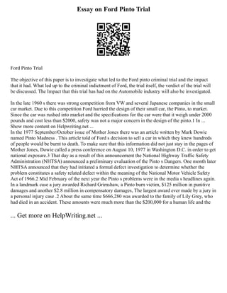 Essay on Ford Pinto Trial
Ford Pinto Trial
The objective of this paper is to investigate what led to the Ford pinto criminal trial and the impact
that it had. What led up to the criminal indictment of Ford, the trial itself, the verdict of the trial will
be discussed. The Impact that this trial has had on the Automobile industry will also be investigated.
In the late 1960 s there was strong competition from VW and several Japanese companies in the small
car market. Due to this competition Ford hurried the design of their small car, the Pinto, to market.
Since the car was rushed into market and the specifications for the car were that it weigh under 2000
pounds and cost less than $2000, safety was not a major concern in the design of the pinto.1 In ...
Show more content on Helpwriting.net ...
In the 1977 September/October issue of Mother Jones there was an article written by Mark Dowie
named Pinto Madness . This article told of Ford s decision to sell a car in which they knew hundreds
of people would be burnt to death. To make sure that this information did not just stay in the pages of
Mother Jones, Dowie called a press conference on August 10, 1977 in Washington D.C. in order to get
national exposure.3 That day as a result of this announcement the National Highway Traffic Safety
Administration (NHTSA) announced a preliminary evaluation of the Pinto s Dangers. One month later
NHTSA announced that they had initiated a formal defect investigation to determine whether the
problem constitutes a safety related defect within the meaning of the National Motor Vehicle Safety
Act of 1966.2 Mid February of the next year the Pinto s problems were in the media s headlines again.
In a landmark case a jury awarded Richard Grimshaw, a Pinto burn victim, $125 million in punitive
damages and another $2.8 million in compensatory damages, The largest award ever made by a jury in
a personal injury case .2 About the same time $666,280 was awarded to the family of Lily Grey, who
had died in an accident. These amounts were much more than the $200,000 for a human life and the
... Get more on HelpWriting.net ...
 