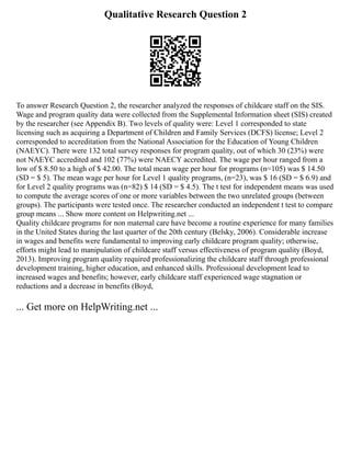 Qualitative Research Question 2
To answer Research Question 2, the researcher analyzed the responses of childcare staff on the SIS.
Wage and program quality data were collected from the Supplemental Information sheet (SIS) created
by the researcher (see Appendix B). Two levels of quality were: Level 1 corresponded to state
licensing such as acquiring a Department of Children and Family Services (DCFS) license; Level 2
corresponded to accreditation from the National Association for the Education of Young Children
(NAEYC). There were 132 total survey responses for program quality, out of which 30 (23%) were
not NAEYC accredited and 102 (77%) were NAECY accredited. The wage per hour ranged from a
low of $ 8.50 to a high of $ 42.00. The total mean wage per hour for programs (n=105) was $ 14.50
(SD = $ 5). The mean wage per hour for Level 1 quality programs, (n=23), was $ 16 (SD = $ 6.9) and
for Level 2 quality programs was (n=82) $ 14 (SD = $ 4.5). The t test for independent means was used
to compute the average scores of one or more variables between the two unrelated groups (between
groups). The participants were tested once. The researcher conducted an independent t test to compare
group means ... Show more content on Helpwriting.net ...
Quality childcare programs for non maternal care have become a routine experience for many families
in the United States during the last quarter of the 20th century (Belsky, 2006). Considerable increase
in wages and benefits were fundamental to improving early childcare program quality; otherwise,
efforts might lead to manipulation of childcare staff versus effectiveness of program quality (Boyd,
2013). Improving program quality required professionalizing the childcare staff through professional
development training, higher education, and enhanced skills. Professional development lead to
increased wages and benefits; however, early childcare staff experienced wage stagnation or
reductions and a decrease in benefits (Boyd,
... Get more on HelpWriting.net ...
 