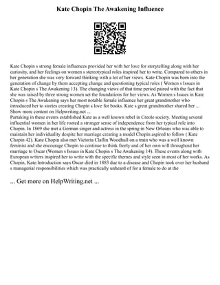 Kate Chopin The Awakening Influence
Kate Chopin s strong female influences provided her with her love for storytelling along with her
curiosity, and her feelings on women s stereotypical roles inspired her to write. Compared to others in
her generation she was very forward thinking with a lot of her views. Kate Chopin was born into the
generation of change by them accepting change and questioning typical roles ( Women s Issues in
Kate Chopin s The Awakening 13). The changing views of that time period paired with the fact that
she was raised by three strong women set the foundations for her views. As Women s Issues in Kate
Chopin s The Awakening says her most notable female influence her great grandmother who
introduced her to stories creating Chopin s love for books. Kate s great grandmother shared her ...
Show more content on Helpwriting.net ...
Partaking in these events established Kate as a well known rebel in Creole society. Meeting several
influential women in her life rooted a stronger sense of independence from her typical role into
Chopin. In 1869 she met a German singer and actress in the spring in New Orleans who was able to
maintain her individuality despite her marriage creating a model Chopin aspired to follow ( Kate
Chopin 42). Kate Chopin also met Victoria Claflin Woodhull on a train who was a well known
feminist and she encourage Chopin to continue to think freely and of her own will throughout her
marriage to Oscar (Women s Issues in Kate Chopin s The Awakening 14). These events along with
European writers inspired her to write with the specific themes and style seen in most of her works. As
Chopin, Kate:Introduction says Oscar died in 1883 due to a disease and Chopin took over her husband
s managerial responsibilities which was practically unheard of for a female to do at the
... Get more on HelpWriting.net ...
 