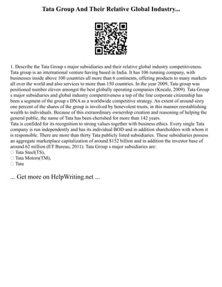 Tata Group And Their Relative Global Industry...
1. Describe the Tata Group s major subsidiaries and their relative global industry competitiveness.
Tata group is an international venture having based in India. It has 106 running company, with
businesses inside above 100 countries all more than 6 continents, offering products to many markets
all over the world and also services to more than 150 countries. In the year 2009, Tata group was
positioned number eleven amongst the best globally operating companies (Kneale, 2009). Tata Group
s major subsidiaries and global industry competitiveness a top of the line corporate citizenship has
been a segment of the group s DNA as a worldwide competitive strategy. An extent of around sixty
one percent of the shares of the group is involved by benevolent trusts, in this manner reestablishing
wealth to individuals. Because of this extraordinary ownership creation and reasoning of helping the
general public, the name of Tata has been cherished for more than 142 years.
Tata is confided for its recognition to strong values together with business ethics. Every single Tata
company is run independently and has its individual BOD and in addition shareholders with whom it
is responsible. There are more than thirty Tata publicly listed subsidiaries. These subsidiaries possess
an aggregate marketplace capitalization of around $152 billion and in addition the investor base of
around 62 million (ET Bureau, 2011). Tata Group s major subsidiaries are:
 Tata Steel(TS),
 Tata Motors(TM),
 Tata
... Get more on HelpWriting.net ...
 