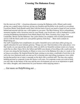 Crossing The Bahamas Essay
Get the most out of life’ s luxurious pleasures crossing the Bahamas with a Miami yacht rental,
giving you a superb sense of privacy giving you freedom and flexibility to do exactly as you please.
Luxurious Miami Yacht Rental surely jibes with the kind of travel you need to forget all your worries
behind and unwind with the one s who matters to you most. The Best Getaway Savor extraordinary
moments together with a luxurious treat for your friends, your loved ones, wife or husband in a yacht
crossing breathtaking destinations from Miami Beach, Key West, Aventura, Key Largo, Fort
Lauderdale, Bimini and the Bahamas. Our yacht charters are complete with excellent personalized
service with the finest yacht crew your perfect getaway from busy ... Show more content on
Helpwriting.net ...
Our staff s hospitality best compliments our yacht s beautiful curves and clean cabins giving you
superb relaxation for your intimate getaway. Things you can t find elsewhere at the same prices. Live
like royalty on your special day and relax while you drift over beautiful cerulean waters on a luxury
yacht like no other. Enjoy life to the fullest and fulfill your dreams of travelling with a yacht and crew
of your own along the best beaches in Miami or cross over to the Bahamas for a day or a week or for
as long as you please. Be Inspired Keep the hype coming as you enjoy a multitude of activities to do
with your own chartered yacht you may go for a relaxing route marvelling at gorgeous views while
having that perfect tan or enjoy a massage on the deck with a certified staff. You may also explore
holding personal or corporate events the choice is all yours. For corporate events you wish to hold,
you may take on the beauty of the seas and the new environment you see as an inspiration to spark
new ideas, thoughts, and connections for your business while enjoying nature s
... Get more on HelpWriting.net ...
 