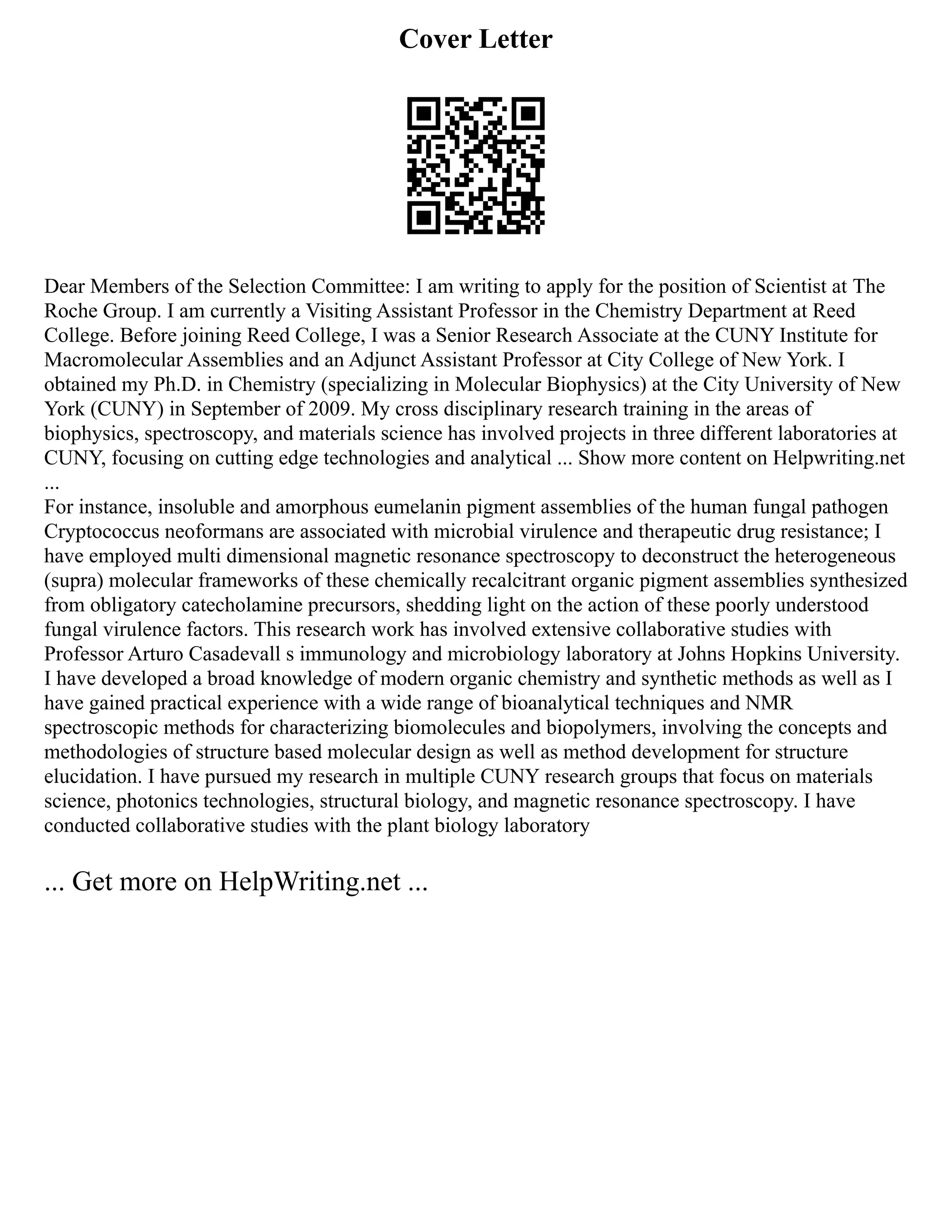 Cover Letter
Dear Members of the Selection Committee: I am writing to apply for the position of Scientist at The
Roche Group. I am currently a Visiting Assistant Professor in the Chemistry Department at Reed
College. Before joining Reed College, I was a Senior Research Associate at the CUNY Institute for
Macromolecular Assemblies and an Adjunct Assistant Professor at City College of New York. I
obtained my Ph.D. in Chemistry (specializing in Molecular Biophysics) at the City University of New
York (CUNY) in September of 2009. My cross disciplinary research training in the areas of
biophysics, spectroscopy, and materials science has involved projects in three different laboratories at
CUNY, focusing on cutting edge technologies and analytical ... Show more content on Helpwriting.net
...
For instance, insoluble and amorphous eumelanin pigment assemblies of the human fungal pathogen
Cryptococcus neoformans are associated with microbial virulence and therapeutic drug resistance; I
have employed multi dimensional magnetic resonance spectroscopy to deconstruct the heterogeneous
(supra) molecular frameworks of these chemically recalcitrant organic pigment assemblies synthesized
from obligatory catecholamine precursors, shedding light on the action of these poorly understood
fungal virulence factors. This research work has involved extensive collaborative studies with
Professor Arturo Casadevall s immunology and microbiology laboratory at Johns Hopkins University.
I have developed a broad knowledge of modern organic chemistry and synthetic methods as well as I
have gained practical experience with a wide range of bioanalytical techniques and NMR
spectroscopic methods for characterizing biomolecules and biopolymers, involving the concepts and
methodologies of structure based molecular design as well as method development for structure
elucidation. I have pursued my research in multiple CUNY research groups that focus on materials
science, photonics technologies, structural biology, and magnetic resonance spectroscopy. I have
conducted collaborative studies with the plant biology laboratory
... Get more on HelpWriting.net ...
 
