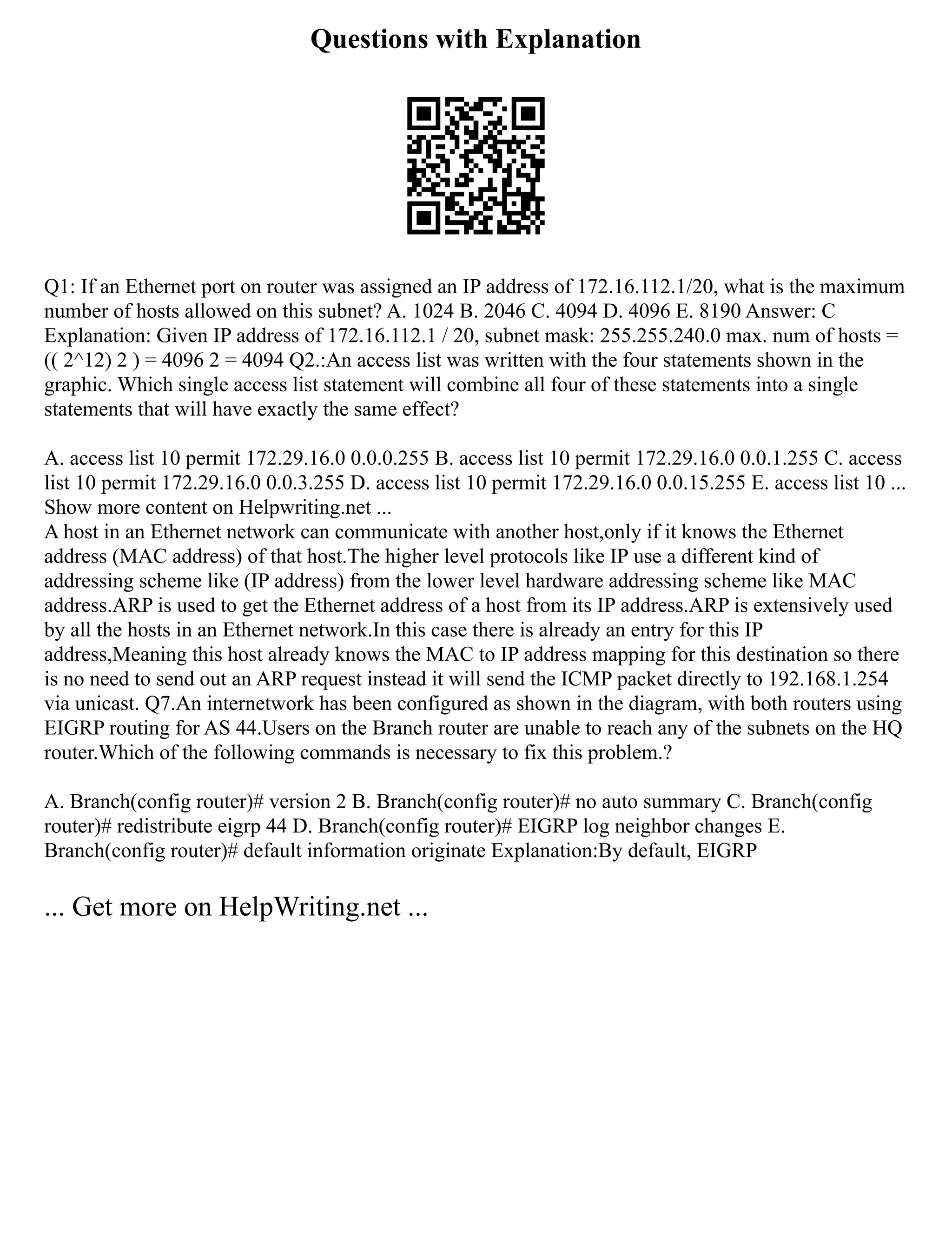 Questions with Explanation
Q1: If an Ethernet port on router was assigned an IP address of 172.16.112.1/20, what is the maximum
number of hosts allowed on this subnet? A. 1024 B. 2046 C. 4094 D. 4096 E. 8190 Answer: C
Explanation: Given IP address of 172.16.112.1 / 20, subnet mask: 255.255.240.0 max. num of hosts =
(( 2^12) 2 ) = 4096 2 = 4094 Q2.:An access list was written with the four statements shown in the
graphic. Which single access list statement will combine all four of these statements into a single
statements that will have exactly the same effect?
A. access list 10 permit 172.29.16.0 0.0.0.255 B. access list 10 permit 172.29.16.0 0.0.1.255 C. access
list 10 permit 172.29.16.0 0.0.3.255 D. access list 10 permit 172.29.16.0 0.0.15.255 E. access list 10 ...
Show more content on Helpwriting.net ...
A host in an Ethernet network can communicate with another host,only if it knows the Ethernet
address (MAC address) of that host.The higher level protocols like IP use a different kind of
addressing scheme like (IP address) from the lower level hardware addressing scheme like MAC
address.ARP is used to get the Ethernet address of a host from its IP address.ARP is extensively used
by all the hosts in an Ethernet network.In this case there is already an entry for this IP
address,Meaning this host already knows the MAC to IP address mapping for this destination so there
is no need to send out an ARP request instead it will send the ICMP packet directly to 192.168.1.254
via unicast. Q7.An internetwork has been configured as shown in the diagram, with both routers using
EIGRP routing for AS 44.Users on the Branch router are unable to reach any of the subnets on the HQ
router.Which of the following commands is necessary to fix this problem.?
A. Branch(config router)# version 2 B. Branch(config router)# no auto summary C. Branch(config
router)# redistribute eigrp 44 D. Branch(config router)# EIGRP log neighbor changes E.
Branch(config router)# default information originate Explanation:By default, EIGRP
... Get more on HelpWriting.net ...
 