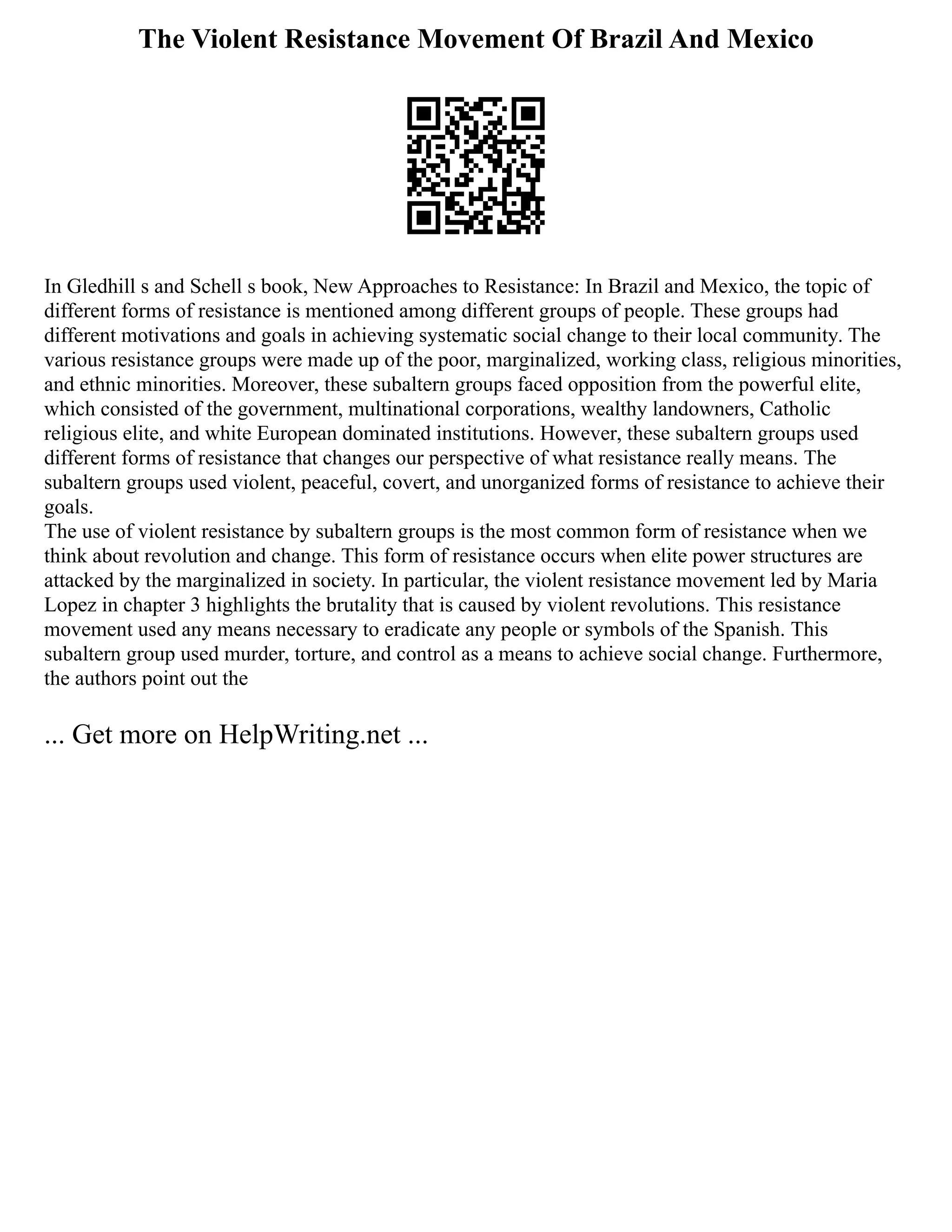 The Violent Resistance Movement Of Brazil And Mexico
In Gledhill s and Schell s book, New Approaches to Resistance: In Brazil and Mexico, the topic of
different forms of resistance is mentioned among different groups of people. These groups had
different motivations and goals in achieving systematic social change to their local community. The
various resistance groups were made up of the poor, marginalized, working class, religious minorities,
and ethnic minorities. Moreover, these subaltern groups faced opposition from the powerful elite,
which consisted of the government, multinational corporations, wealthy landowners, Catholic
religious elite, and white European dominated institutions. However, these subaltern groups used
different forms of resistance that changes our perspective of what resistance really means. The
subaltern groups used violent, peaceful, covert, and unorganized forms of resistance to achieve their
goals.
The use of violent resistance by subaltern groups is the most common form of resistance when we
think about revolution and change. This form of resistance occurs when elite power structures are
attacked by the marginalized in society. In particular, the violent resistance movement led by Maria
Lopez in chapter 3 highlights the brutality that is caused by violent revolutions. This resistance
movement used any means necessary to eradicate any people or symbols of the Spanish. This
subaltern group used murder, torture, and control as a means to achieve social change. Furthermore,
the authors point out the
... Get more on HelpWriting.net ...
 