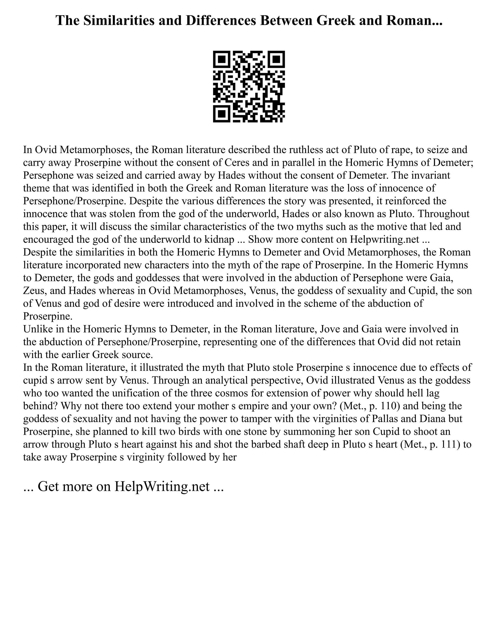 The Similarities and Differences Between Greek and Roman...
In Ovid Metamorphoses, the Roman literature described the ruthless act of Pluto of rape, to seize and
carry away Proserpine without the consent of Ceres and in parallel in the Homeric Hymns of Demeter;
Persephone was seized and carried away by Hades without the consent of Demeter. The invariant
theme that was identified in both the Greek and Roman literature was the loss of innocence of
Persephone/Proserpine. Despite the various differences the story was presented, it reinforced the
innocence that was stolen from the god of the underworld, Hades or also known as Pluto. Throughout
this paper, it will discuss the similar characteristics of the two myths such as the motive that led and
encouraged the god of the underworld to kidnap ... Show more content on Helpwriting.net ...
Despite the similarities in both the Homeric Hymns to Demeter and Ovid Metamorphoses, the Roman
literature incorporated new characters into the myth of the rape of Proserpine. In the Homeric Hymns
to Demeter, the gods and goddesses that were involved in the abduction of Persephone were Gaia,
Zeus, and Hades whereas in Ovid Metamorphoses, Venus, the goddess of sexuality and Cupid, the son
of Venus and god of desire were introduced and involved in the scheme of the abduction of
Proserpine.
Unlike in the Homeric Hymns to Demeter, in the Roman literature, Jove and Gaia were involved in
the abduction of Persephone/Proserpine, representing one of the differences that Ovid did not retain
with the earlier Greek source.
In the Roman literature, it illustrated the myth that Pluto stole Proserpine s innocence due to effects of
cupid s arrow sent by Venus. Through an analytical perspective, Ovid illustrated Venus as the goddess
who too wanted the unification of the three cosmos for extension of power why should hell lag
behind? Why not there too extend your mother s empire and your own? (Met., p. 110) and being the
goddess of sexuality and not having the power to tamper with the virginities of Pallas and Diana but
Proserpine, she planned to kill two birds with one stone by summoning her son Cupid to shoot an
arrow through Pluto s heart against his and shot the barbed shaft deep in Pluto s heart (Met., p. 111) to
take away Proserpine s virginity followed by her
... Get more on HelpWriting.net ...
 