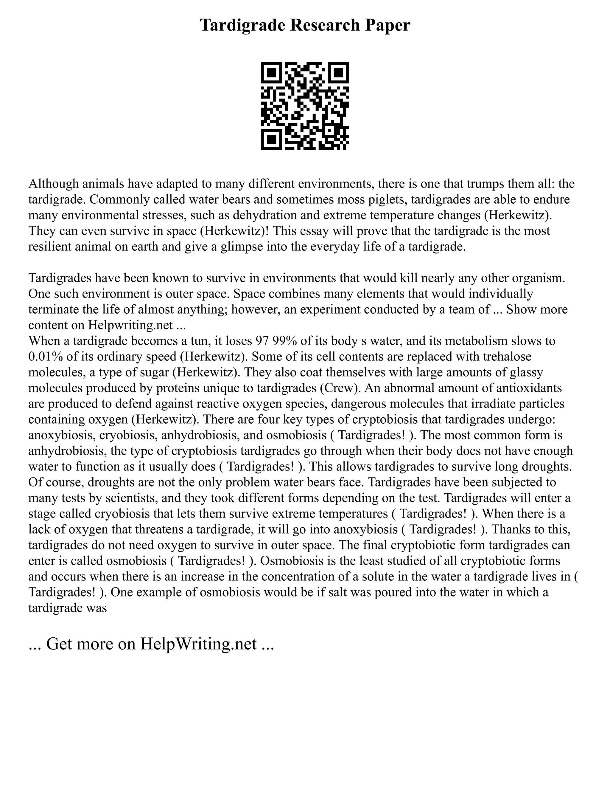 Tardigrade Research Paper
Although animals have adapted to many different environments, there is one that trumps them all: the
tardigrade. Commonly called water bears and sometimes moss piglets, tardigrades are able to endure
many environmental stresses, such as dehydration and extreme temperature changes (Herkewitz).
They can even survive in space (Herkewitz)! This essay will prove that the tardigrade is the most
resilient animal on earth and give a glimpse into the everyday life of a tardigrade.
Tardigrades have been known to survive in environments that would kill nearly any other organism.
One such environment is outer space. Space combines many elements that would individually
terminate the life of almost anything; however, an experiment conducted by a team of ... Show more
content on Helpwriting.net ...
When a tardigrade becomes a tun, it loses 97 99% of its body s water, and its metabolism slows to
0.01% of its ordinary speed (Herkewitz). Some of its cell contents are replaced with trehalose
molecules, a type of sugar (Herkewitz). They also coat themselves with large amounts of glassy
molecules produced by proteins unique to tardigrades (Crew). An abnormal amount of antioxidants
are produced to defend against reactive oxygen species, dangerous molecules that irradiate particles
containing oxygen (Herkewitz). There are four key types of cryptobiosis that tardigrades undergo:
anoxybiosis, cryobiosis, anhydrobiosis, and osmobiosis ( Tardigrades! ). The most common form is
anhydrobiosis, the type of cryptobiosis tardigrades go through when their body does not have enough
water to function as it usually does ( Tardigrades! ). This allows tardigrades to survive long droughts.
Of course, droughts are not the only problem water bears face. Tardigrades have been subjected to
many tests by scientists, and they took different forms depending on the test. Tardigrades will enter a
stage called cryobiosis that lets them survive extreme temperatures ( Tardigrades! ). When there is a
lack of oxygen that threatens a tardigrade, it will go into anoxybiosis ( Tardigrades! ). Thanks to this,
tardigrades do not need oxygen to survive in outer space. The final cryptobiotic form tardigrades can
enter is called osmobiosis ( Tardigrades! ). Osmobiosis is the least studied of all cryptobiotic forms
and occurs when there is an increase in the concentration of a solute in the water a tardigrade lives in (
Tardigrades! ). One example of osmobiosis would be if salt was poured into the water in which a
tardigrade was
... Get more on HelpWriting.net ...
 