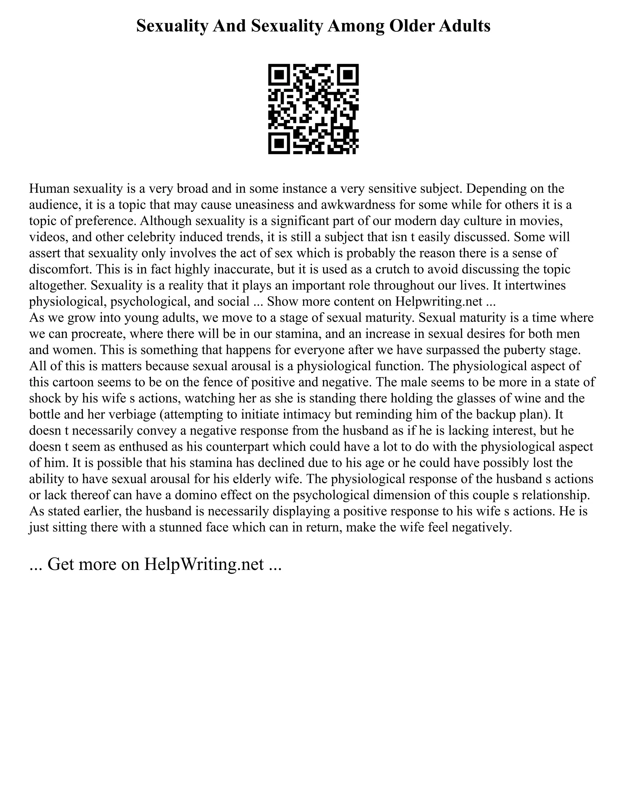 Sexuality And Sexuality Among Older Adults
Human sexuality is a very broad and in some instance a very sensitive subject. Depending on the
audience, it is a topic that may cause uneasiness and awkwardness for some while for others it is a
topic of preference. Although sexuality is a significant part of our modern day culture in movies,
videos, and other celebrity induced trends, it is still a subject that isn t easily discussed. Some will
assert that sexuality only involves the act of sex which is probably the reason there is a sense of
discomfort. This is in fact highly inaccurate, but it is used as a crutch to avoid discussing the topic
altogether. Sexuality is a reality that it plays an important role throughout our lives. It intertwines
physiological, psychological, and social ... Show more content on Helpwriting.net ...
As we grow into young adults, we move to a stage of sexual maturity. Sexual maturity is a time where
we can procreate, where there will be in our stamina, and an increase in sexual desires for both men
and women. This is something that happens for everyone after we have surpassed the puberty stage.
All of this is matters because sexual arousal is a physiological function. The physiological aspect of
this cartoon seems to be on the fence of positive and negative. The male seems to be more in a state of
shock by his wife s actions, watching her as she is standing there holding the glasses of wine and the
bottle and her verbiage (attempting to initiate intimacy but reminding him of the backup plan). It
doesn t necessarily convey a negative response from the husband as if he is lacking interest, but he
doesn t seem as enthused as his counterpart which could have a lot to do with the physiological aspect
of him. It is possible that his stamina has declined due to his age or he could have possibly lost the
ability to have sexual arousal for his elderly wife. The physiological response of the husband s actions
or lack thereof can have a domino effect on the psychological dimension of this couple s relationship.
As stated earlier, the husband is necessarily displaying a positive response to his wife s actions. He is
just sitting there with a stunned face which can in return, make the wife feel negatively.
... Get more on HelpWriting.net ...
 