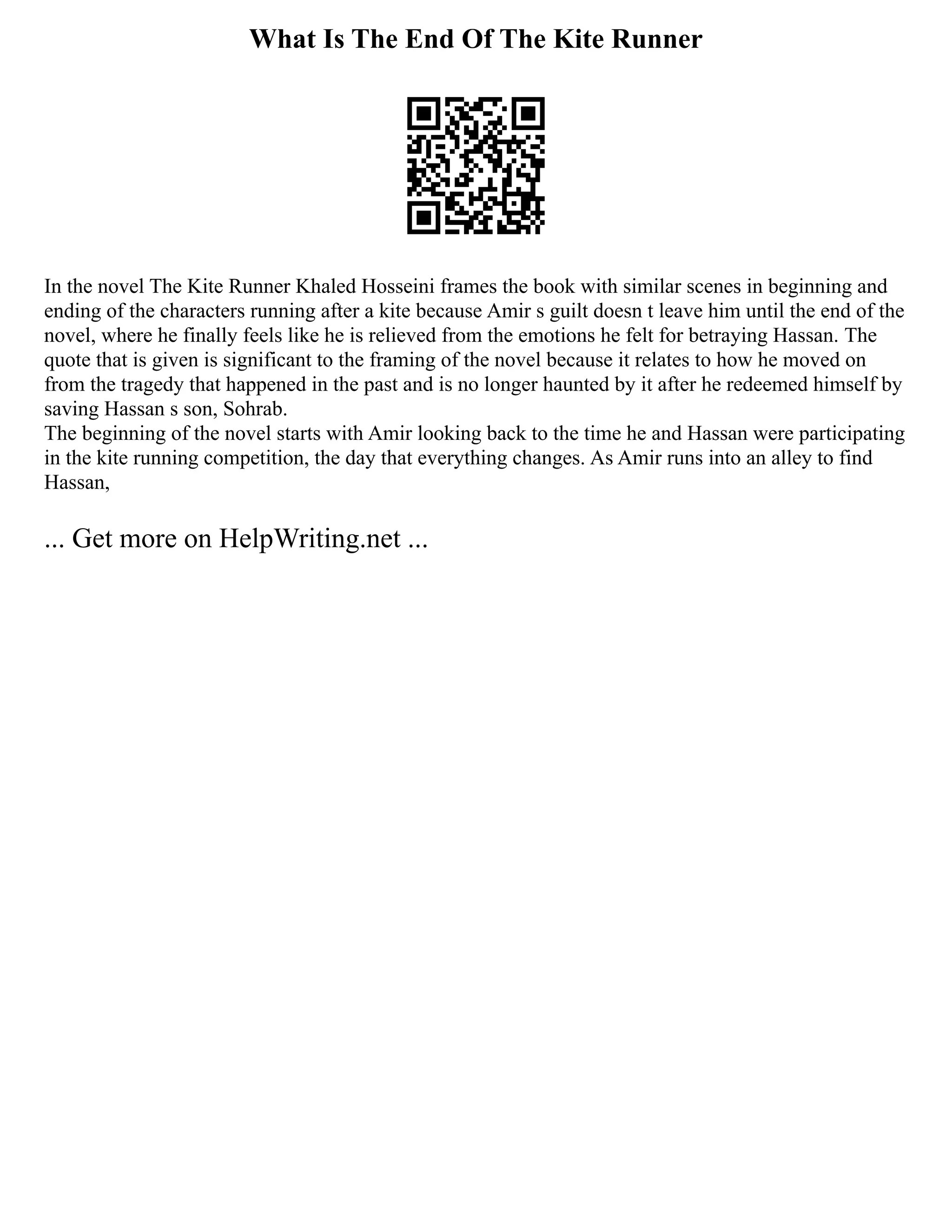 What Is The End Of The Kite Runner
In the novel The Kite Runner Khaled Hosseini frames the book with similar scenes in beginning and
ending of the characters running after a kite because Amir s guilt doesn t leave him until the end of the
novel, where he finally feels like he is relieved from the emotions he felt for betraying Hassan. The
quote that is given is significant to the framing of the novel because it relates to how he moved on
from the tragedy that happened in the past and is no longer haunted by it after he redeemed himself by
saving Hassan s son, Sohrab.
The beginning of the novel starts with Amir looking back to the time he and Hassan were participating
in the kite running competition, the day that everything changes. As Amir runs into an alley to find
Hassan,
... Get more on HelpWriting.net ...
 