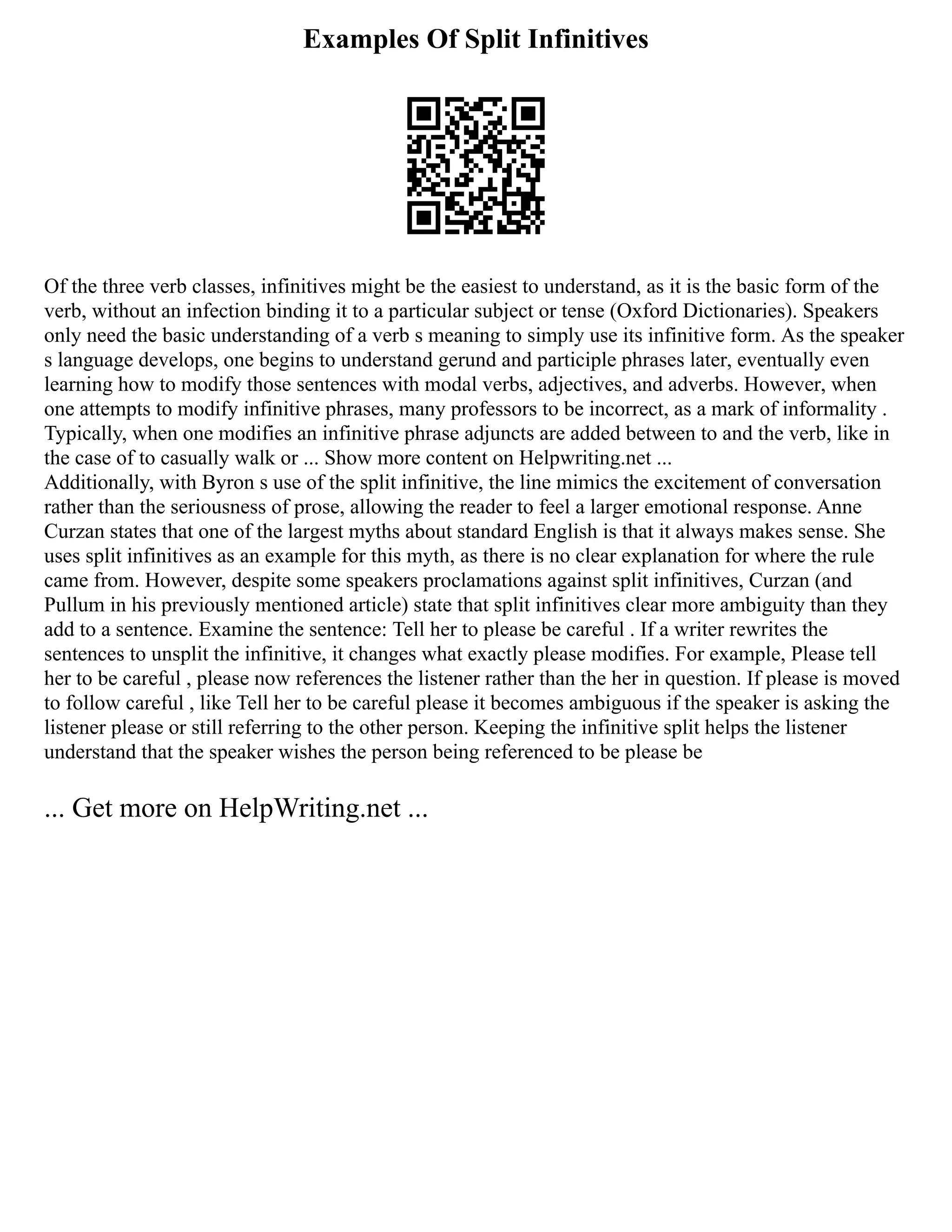 Examples Of Split Infinitives
Of the three verb classes, infinitives might be the easiest to understand, as it is the basic form of the
verb, without an infection binding it to a particular subject or tense (Oxford Dictionaries). Speakers
only need the basic understanding of a verb s meaning to simply use its infinitive form. As the speaker
s language develops, one begins to understand gerund and participle phrases later, eventually even
learning how to modify those sentences with modal verbs, adjectives, and adverbs. However, when
one attempts to modify infinitive phrases, many professors to be incorrect, as a mark of informality .
Typically, when one modifies an infinitive phrase adjuncts are added between to and the verb, like in
the case of to casually walk or ... Show more content on Helpwriting.net ...
Additionally, with Byron s use of the split infinitive, the line mimics the excitement of conversation
rather than the seriousness of prose, allowing the reader to feel a larger emotional response. Anne
Curzan states that one of the largest myths about standard English is that it always makes sense. She
uses split infinitives as an example for this myth, as there is no clear explanation for where the rule
came from. However, despite some speakers proclamations against split infinitives, Curzan (and
Pullum in his previously mentioned article) state that split infinitives clear more ambiguity than they
add to a sentence. Examine the sentence: Tell her to please be careful . If a writer rewrites the
sentences to unsplit the infinitive, it changes what exactly please modifies. For example, Please tell
her to be careful , please now references the listener rather than the her in question. If please is moved
to follow careful , like Tell her to be careful please it becomes ambiguous if the speaker is asking the
listener please or still referring to the other person. Keeping the infinitive split helps the listener
understand that the speaker wishes the person being referenced to be please be
... Get more on HelpWriting.net ...
 